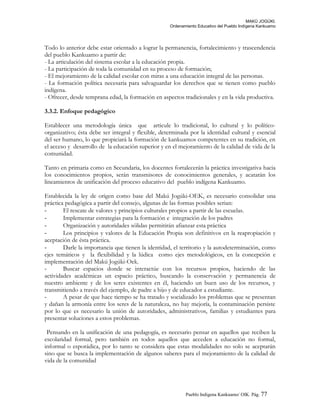 MAKÚ JOGÚKI.
Ordenamiento Educativo del Pueblo Indígena Kankuamo
Todo lo anterior debe estar orientado a lograr la permanencia, fortalecimiento y trascendencia
del pueblo Kankuamo a partir de:
- La articulación del sistema escolar a la educación propia.
- La participación de toda la comunidad en su proceso de formación;
- El mejoramiento de la calidad escolar con miras a una educación integral de las personas.
- La formación política necesaria para salvaguardar los derechos que se tienen como pueblo
indígena.
- Ofrecer, desde temprana edad, la formación en aspectos tradicionales y en la vida productiva.
3.3.2. Enfoque pedagógico
Establecer una metodología única que articule lo tradicional, lo cultural y lo político-
organizativo; ésta debe ser integral y flexible, determinada por la identidad cultural y esencial
del ser humano, lo que propiciará la formación de kankuamos competentes en su tradición, en
el acceso y desarrollo de la educación superior y en el mejoramiento de la calidad de vida de la
comunidad.
Tanto en primaria como en Secundaria, los docentes fortalecerán la práctica investigativa hacia
los conocimientos propios, serán transmisores de conocimientos generales, y acatarán los
lineamientos de unificación del proceso educativo del pueblo indígena Kankuamo.
Establecida la ley de origen como base del Makú Jogúki-OEK, es necesario consolidar una
práctica pedagógica a partir del consejo, algunas de las formas posibles serian:
- El rescate de valores y principios culturales propios a partir de las escuelas.
- Implementar estrategias para la formación e integración de los padres
- Organización y autoridades sólidas permitirán afianzar esta práctica
- Los principios y valores de la Educación Propia son definitivos en la reapropiación y
aceptación de ésta práctica.
- Darle la importancia que tienen la identidad, el territorio y la autodeterminación, como
ejes temáticos y la flexibilidad y la lúdica como ejes metodológicos, en la concepción e
implementación del Makú Jogúki-Oek.
- Buscar espacios donde se interactúe con los recursos propios, haciendo de las
actividades académicas un espacio práctico, buscando la conservación y permanencia de
nuestro ambiente y de los seres existentes en él, haciendo un buen uso de los recursos, y
transmitiendo a través del ejemplo, de padre a hijo y de educador a estudiante.
- A pesar de que hace tiempo se ha tratado y socializado los problemas que se presentan
y dañan la armonía entre los seres de la naturaleza, no hay mejoría, la contaminación persiste
por lo que es necesario la unión de autoridades, administrativos, familias y estudiantes para
presentar soluciones a estos problemas.
Pensando en la unificación de una pedagogía, es necesario pensar en aquellos que reciben la
escolaridad formal, pero también en todos aquellos que acceden a educación no formal,
informal o esporádica, por lo tanto se considera que estas modalidades no solo se aceptarán
sino que se busca la implementación de algunos saberes para el mejoramiento de la calidad de
vida de la comunidad
Pueblo Indigena Kankuamo/ OIK. Pág. 77
 