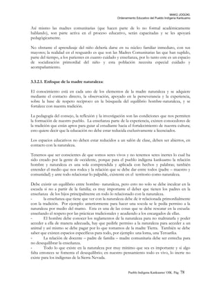 MAKÚ JOGÚKI.
Ordenamiento Educativo del Pueblo Indígena Kankuamo
Así mismo las madres comunitarias (que hacen parte de lo no formal académicamente
hablando), son parte activa en el proceso educativo, serán capacitadas y se les apoyará
pedagógicamente.
No obstante el aprendizaje del niño debería darse en su núcleo familiar inmediato, con sus
mayores; la realidad en el resguardo es que son las Madres Comunitarias las que han suplido,
parte del tiempo, a los parientes en cuanto cuidado y enseñanza, por lo tanto este es un espacio
de socialización primordial del niño y esta población necesita especial cuidado y
acompañamiento.
3.3.2.1. Enfoque de la madre naturaleza:
El conocimiento está en cada uno de los elementos de la madre naturaleza y se adquiere
mediante el contacto directo, la observación, apoyado en la perseverancia y la experiencia,
sobre la base de respeto reciproco en la búsqueda del equilibrio hombre-naturaleza, y se
fortalece con nuestra tradición.
La pedagogía del consejo, la reflexión y la investigación son las condiciones que nos permiten
la formación de nuestro pueblo. La enseñanza parte de la experiencia, existen conocedores de
la tradición que están aptos para guiar al estudiante hacia el fortalecimiento de nuestra cultura;
esto quiere decir que la educación no debe estar reducida exclusivamente a licenciados.
Los espacios educativos no deben estar reducidos a un salón de clase, deben ser abiertos, en
contacto con la naturaleza.
Tenemos que ser conscientes de que somos seres vivos y no tenemos seres inertes lo cual ha
sido creado por la gente de occidente, porque para el pueblo indígena kankuamo la relación
hombre y naturaleza es una sola comprendida y aplicada con hechos y palabras; también
entender el medio que nos rodea y la relación que se debe dar entre todos (padre – maestro y
comunidad) y ante todo relacionar lo palpable, existente en el territorio como naturaleza.
Debe existir un equilibrio entre hombre- naturaleza, pero esto no solo se debe inculcar en la
escuela si no a partir de la familia; es muy importante el deber que tienen los padres en la
enseñanza de los hijos principalmente en todo lo relacionado con la naturaleza.
- la enseñanza que tiene que ver con la naturaleza debe de ir relacionada primordialmente
con la tradición. Por ejemplo: anteriormente para hacer una socola se le pedía permiso a la
naturaleza por medio del mamo. Esta es una de las cosas que se debe rescatar en la escuela:
enseñando el respeto por las prácticas tradicionales y acudiendo a los encargados de ellas.
- El hombre debe conocer los reglamentos de la naturaleza para no maltratarla y poder
acceder a ella de manera adecuada, hay que pedirle permiso a la naturaleza para acceder a un
animal y así mismo se debe pagar por lo que tomamos de la madre Tierra. También se debe
saber que existen espacios específicos para todo, por ejemplo: una loma, una Teroarika.
- La relación de docente – padre de familia – madre comunitaria debe ser estrecha para
no desequilibrar la enseñanza.
- Todo lo que existe en la naturaleza por muy mínimo que sea es importante y si algo
falta entonces se fomenta el desequilibrio; en nuestro pensamiento todo es vivo, lo inerte no
existe para los indígenas de la Sierra Nevada.
Pueblo Indigena Kankuamo/ OIK. Pág. 78
 