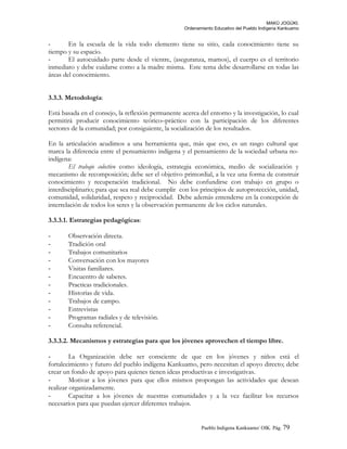 MAKÚ JOGÚKI.
Ordenamiento Educativo del Pueblo Indígena Kankuamo
- En la escuela de la vida todo elemento tiene su sitio, cada conocimiento tiene su
tiempo y su espacio.
- El autocuidado parte desde el vientre, (aseguranza, mamos), el cuerpo es el territorio
inmediato y debe cuidarse como a la madre misma. Este tema debe desarrollarse en todas las
áreas del conocimiento.
3.3.3. Metodología:
Está basada en el consejo, la reflexión permanente acerca del entorno y la investigación, lo cual
permitirá producir conocimiento teórico–práctico con la participación de los diferentes
sectores de la comunidad; por consiguiente, la socialización de los resultados.
En la articulación acudimos a una herramienta que, más que eso, es un rasgo cultural que
marca la diferencia entre el pensamiento indígena y el pensamiento de la sociedad urbana no-
indígena:
El trabajo colectivo como ideología, estrategia económica, medio de socialización y
mecanismo de recomposición; debe ser el objetivo primordial, a la vez una forma de construir
conocimiento y recuperación tradicional. No debe confundirse con trabajo en grupo o
interdisciplinario; para que sea real debe cumplir con los principios de autoprotección, unidad,
comunidad, solidaridad, respeto y reciprocidad. Debe además entenderse en la concepción de
interrelación de todos los seres y la observación permanente de los ciclos naturales.
3.3.3.1. Estrategias pedagógicas:
- Observación directa.
- Tradición oral
- Trabajos comunitarios
- Conversación con los mayores
- Visitas familiares.
- Encuentro de saberes.
- Practicas tradicionales.
- Historias de vida.
- Trabajos de campo.
- Entrevistas
- Programas radiales y de televisión.
- Consulta referencial.
3.3.3.2. Mecanismos y estrategias para que los jóvenes aprovechen el tiempo libre.
- La Organización debe ser consciente de que en los jóvenes y niños está el
fortalecimiento y futuro del pueblo indígena Kankuamo, pero necesitan el apoyo directo; debe
crear un fondo de apoyo para quienes tienen ideas productivas e investigativas.
- Motivar a los jóvenes para que ellos mismos propongan las actividades que desean
realizar organizadamente.
- Capacitar a los jóvenes de nuestras comunidades y a la vez facilitar los recursos
necesarios para que puedan ejercer diferentes trabajos.
Pueblo Indigena Kankuamo/ OIK. Pág. 79
 