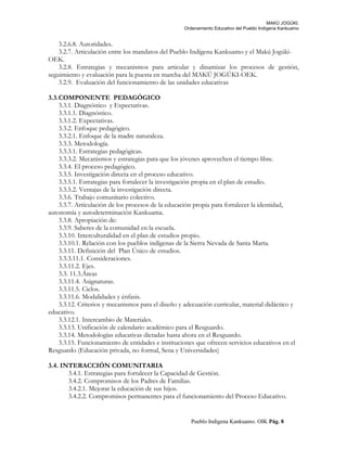 MAKÚ JOGÚKI.
Ordenamiento Educativo del Pueblo Indígena Kankuamo
3.2.6.8. Autoridades.
3.2.7. Articulación entre los mandatos del Pueblo Indígena Kankuamo y el Makú Jogúki-
OEK.
3.2.8. Estrategias y mecanismos para articular y dinamizar los procesos de gestión,
seguimiento y evaluación para la puesta en marcha del MAKÚ JOGÚKI-OEK.
3.2.9. Evaluación del funcionamiento de las unidades educativas
3.3.COMPONENTE PEDAGÓGICO
3.3.1. Diagnóstico y Expectativas.
3.3.1.1. Diagnóstico.
3.3.1.2. Expectativas.
3.3.2. Enfoque pedagógico.
3.3.2.1. Enfoque de la madre naturaleza.
3.3.3. Metodología.
3.3.3.1. Estrategias pedagógicas.
3.3.3.2. Mecanismos y estrategias para que los jóvenes aprovechen el tiempo libre.
3.3.4. El proceso pedagógico.
3.3.5. Investigación directa en el proceso educativo.
3.3.5.1. Estrategias para fortalecer la investigación propia en el plan de estudio.
3.3.5.2. Ventajas de la investigación directa.
3.3.6. Trabajo comunitario colectivo.
3.3.7. Articulación de los procesos de la educación propia para fortalecer la identidad,
autonomía y autodeterminación Kankuama.
3.3.8. Apropiación de:
3.3.9. Saberes de la comunidad en la escuela.
3.3.10. Interculturalidad en el plan de estudios propio.
3.3.10.1. Relación con los pueblos indígenas de la Sierra Nevada de Santa Marta.
3.3.11. Definición del Plan Único de estudios.
3.3.3.11.1. Consideraciones.
3.3.11.2. Ejes.
3.3. 11.3.Áreas
3.3.11.4. Asignaturas.
3.3.11.5. Ciclos.
3.3.11.6. Modalidades y énfasis.
3.3.12. Criterios y mecanismos para el diseño y adecuación curricular, material didáctico y
educativo.
3.3.12.1. Intercambio de Materiales.
3.3.13. Unificación de calendario académico para el Resguardo.
3.3.14. Metodologías educativas dictadas hasta ahora en el Resguardo.
3.3.15. Funcionamiento de entidades e instituciones que ofrecen servicios educativos en el
Resguardo (Educación privada, no formal, Sena y Universidades)
3.4. INTERACCIÓN COMUNITARIA
3.4.1. Estrategias para fortalecer la Capacidad de Gestión.
3.4.2. Compromisos de los Padres de Familias.
3.4.2.1. Mejorar la educación de sus hijos.
3.4.2.2. Compromisos permanentes para el funcionamiento del Proceso Educativo.
Pueblo Indígena Kankuamo. OIK Pág. 8
 