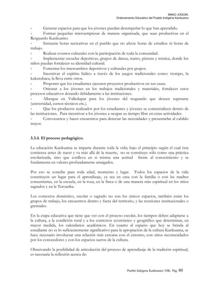 MAKÚ JOGÚKI.
Ordenamiento Educativo del Pueblo Indígena Kankuamo
- Generar espacios para que los jóvenes puedan desempeñar lo que han aprendido.
- Formar pequeñas microempresas de manera organizada, que sean productivas en el
Resguardo Kankuamo.
- Instaurar horas recreativas en el pueblo que no afecte horas de estudios ni horas de
trabajo.
- Realizar eventos culturales con la participación de toda la comunidad.
- Implementar escuelas deportivas, grupos de danza, teatro, pintura y música, donde los
niños puedan fortalecer su identidad cultural.
- Fomentar los intercambios deportivos y culturales por grupos.
- Incentivar el espíritu lúdico a través de los juegos tradicionales como: trompo, la
kukurubaca, la lleva entre otros.
- Proponer que los estudiantes ejecuten proyectos productivos en sus casas.
- Orientar a los jóvenes en los trabajos tradicionales y materiales, fortalecer estos
procesos educativos dotando debidamente a las instituciones.
- Albergue en Valledupar para los jóvenes del resguardo que deseen superarse
(universidad, cursos técnicos etc.).
- Que los productos realizados por los estudiantes y jóvenes se comercialicen dentro de
las instituciones. Para incentivar a los jóvenes a ocupar su tiempo libre en estas actividades.
- Convocarnos y hacer encuentros para detectar las necesidades y presentarlas al cabildo
mayor.
3.3.4. El proceso pedagógico.
La educación Kankuama se imparte durante toda la vida; bajo el principio según el cual ésta
comienza antes de nacer y va más allá de la muerte, no se constituye sólo como una práctica
escolarizada, sino que conlleva en si misma una actitud frente al conocimiento y se
fundamenta en valores profundamente arraigados.
Por eso se concibe para toda edad, momento y lugar. Todos los espacios de la vida
constituyen un lugar para el aprendizaje, ya sea en casa con la familia o con las madres
comunitarias, en la escuela, en la roza, en la finca o de una manera más espiritual en los sitios
sagrados y en la Teroarika.
Los contextos doméstico, escolar o sagrado no son los únicos espacios, también están los
grupos de trabajo, los encuentros dentro y fuera del territorio, y las reuniones institucionales o
gremiales.
En la etapa educativa que tiene que ver con el proceso escolar, los tiempos deben adaptarse a
la cultura, a la condición rural y a los contextos económico y geográfico que determinan, en
mayor medida, los calendarios académicos. En cuanto al espacio que hoy se brinda al
estudiante no es lo suficientemente significativo para la apropiación de la cultura Kankuama, se
hace necesario involucrar una relación más cercana con el entorno, con sitios recomendados
por los conocedores y con los espacios sacros de la cultura.
Observando la posibilidad de articulación del proceso de aprendizaje de la tradición espiritual,
es necesaria la reflexión acerca de:
Pueblo Indigena Kankuamo/ OIK. Pág. 80
 