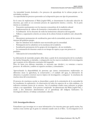 MAKÚ JOGÚKI.
Ordenamiento Educativo del Pueblo Indígena Kankuamo
-La intensidad horaria destinada a los procesos de aprendizaje de la cultura propia en las
actividades escolares.
-La especificidad de procesos personales en la disposición para este tipo de pensamiento.
En la tarea de implementar el Makú Jogúki-OEK, es determinante la adecuada selección de
docentes, que estén en un constante proceso de capacitación interna y externa. En la parte
interna se consideran:
- Encuentros permanentes con los mayores conocedores de la tradición cultural
- Implementación de talleres de formación e intercambio de conocimientos
- Coordinación de los docentes de todas las instituciones educativas del resguardo
- Talleres y capacitación colectiva en temas de la cultura formal, la tradición oral y desarrollo
político
- Mecanismos permanentes de socialización, para toda la comunidad, acerca de las normas
internas del gobierno propio.
- Que los sabedores de la tradición sean reconocidos por la comunidad.
- Participación de los sabedores en la enseñanza de la tradición.
- Socialización permanente de los grupos de investigación y de sus resultados.
- La contratación de docentes estará en un tiempo de espera ya que este proceso es
paulatino.
- Adecuación de la intensidad horaria.
La elaboración de materiales propios debe darse a partir de la sistematización de los resultados
de muchas búsquedas ya iniciadas, y enriquecerlo con los nuevos resultados de la investigación
que se genere en los diferentes escenarios del resguardo
Pero no basta con elaborar materiales, es necesario que circulen y se sometan a nuevos
procesos de reflexión y análisis en espacios escolares y comunitarios.
Aprovechando la disponibilidad de personas que tienen conocimientos tradicionales en
diferentes áreas: la agricultura, la conservación y el cuidado del agua, la elaboración de
alimentos; se pueden construir nuevos tópicos de investigación y enriquecer la enseñanza de
muchas áreas del conocimiento.
El proceso de enseñanza escolar se desarrollará a partir de la estimulación de la curiosidad de
los estudiantes, la exploración y la observación de todos los aspectos de su vida cotidiana, y la
reflexión constante acerca de su entorno. Así, el estudiante tendrá como referente su propia
cultura y sus capacidades. Este proceso comprende las dimensiones del Makú Jogúki-Oek, y
acude a dos elementos determinantes en el aprendizaje del indígena kankuamo: La
investigación directa y el trabajo comunitario colectivo.
3.3.5. Investigación directa.
Entendemos que investigar no es sacar información a los mayores para que quede escrita, hay
muchas cosas escritas que la gente no entiende cuando está en el libro. La investigación en el
Pueblo Indigena Kankuamo/ OIK. Pág. 81
 