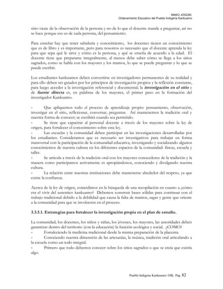 MAKÚ JOGÚKI.
Ordenamiento Educativo del Pueblo Indígena Kankuamo
sitio viene de la observación de la persona y no de lo que el docente mande a preguntar, así no
se hace porque eso es de cada persona, del pensamiento.
Para enseñar hay que tener sabiduría y conocimiento, los docentes tienen un conocimiento
que es de libro y es importante, pero para nosotros es necesario que el docente aprenda la ley
para que sepa qué le sirve y cómo es la persona, y qué se enseña de acuerdo a la edad. El
docente tiene que prepararse integralmente, al menos debe saber cómo se llega a los sitios
sagrados, como se habla con los mayores y los mamos, lo que se puede preguntar y lo que se
puede escribir.
Los estudiantes kankuamos deben convertirse en investigadores permanentes de su realidad y
para ello deben ser guiados por los principios de investigación propios y la reflexión constante,
para luego acceder a la investigación referencial y documental; la investigación en el sitio y
de fuente directa es, en palabras de los mayores, el primer paso en la formación del
investigador Kankuamo.
- Que apliquemos todo el proceso de aprendizaje propio: pensamiento, observación,
investigar en el sitio, reflexionar, conversar, preguntar. Así mantenemos la tradición oral y
nuestra forma de conocer; se escribirá cuando sea permitido.
- Se tiene que capacitar al personal docente a través de los mayores sobre la ley de
origen, para fortalecer el conocimiento sobre esta ley.
- Las escuelas y la comunidad deben participar en las investigaciones desarrolladas por
los estudiantes. Consideramos que es necesario ser investigativos para trabajar en forma
transversal con la participación de la comunidad educativa, investigando y socializando algunos
conocimientos de nuestra cultura en los diferentes espacios de la comunidad: fincas, escuela y
taller.
- Se articula a través de la tradición oral con los mayores conocedores de la tradición y la
manera como participamos activamente es apropiándonos, conociendo y divulgando nuestra
cultura.
- La relación entre nuestras instituciones debe mantenerse alrededor del respeto, ya que
existe la confianza.
Acerca de la ley de origen, coincidimos en la búsqueda de una recopilación en cuanto a ¿cómo
era el vivir del autentico kankuamo? Debemos construir bases sólidas para continuar con el
trabajo tradicional debido a la debilidad que causa la falta de mamos, sagas y gente que oriente
a la comunidad para que se involucren en el proceso.
3.3.5.1. Estrategias para fortalecer la investigación propia en el plan de estudio.
La comunidad, los docentes, los niños y niñas, los jóvenes, los mayores, las autoridades deben
garantizar dentro del territorio (con la educación) la función ecológica y social. ¿COMO?
- Fortaleciendo la medicina tradicional desde la misma preparación de la placenta.
- Conociendo nuestra dimensión de las artesanías, la música, tradición oral articulando a
la escuela como un todo integral.
- Primero que todo debemos conocer sobre los sitios sagrados o que se creía que existía
algo.
Pueblo Indigena Kankuamo/ OIK. Pág. 82
 