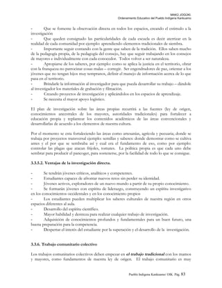 MAKÚ JOGÚKI.
Ordenamiento Educativo del Pueblo Indígena Kankuamo
- Que se fomente la observación directa en todos los espacios, creando el estimulo a la
investigación
- Que queden consignado las particularidades de cada escuela es decir aterrizar en la
realidad de cada comunidad por ejemplo: aprendiendo elementos tradicionales de siembra.
- Importante seguir contando con la gente que saben de la tradición. Ellos saben mucho
de la pedagogía propia, de la pedagogía del consejo, hay que seguir trabajando en los consejos
de mayores e individualmente con cada conocedor. Todos volver a ser naturaleza.
- Apropiarse de los saberes, por ejemplo: como se aplica la justicia en el territorio, obrar
con la franqueza no patrocinar cosas malas – corregir. Ser engendradores de paz, orientar a los
jóvenes que no tengan hijos muy tempranos, definir el manejo de información acerca de lo que
pasa en el territorio.
- Brindarle la información al investigador para que pueda desarrollar su trabajo – dándole
al investigador los materiales de grabación y filmación.
- Creando proyectos de investigación y aplicándolos en los espacios de aprendizaje.
- Se necesita el mayor apoyo logístico.
El plan de investigación sobre las áreas propias recurrirá a las fuentes (ley de origen,
conocimientos ancestrales de los mayores, autoridades tradicionales) para fortalecer a
educación propia y replantear los contenidos académicos de las áreas convencionales y
desarrollarlas de acuerdo a los elementos de nuestra cultura.
Por el momento se esta fortaleciendo las áreas como artesanías, agrícola y pecuaria; donde se
trabaja por proyectos transversal ejemplo: semillas y saberes: donde demostrar como se cultiva
antes y el por que se sembraba así y cual era el fundamento de eso, como por ejemplo:
controlar las plagas que atacan frijoles, tomates. La política propia es que cada uno debe
sembrar para producir el pancoger, para sostenerse, por la facilidad de todo lo que se consigue.
3.3.5.2. Ventajas de la investigación directa.
- Se tendrán jóvenes críticos, analíticos y competentes.
- Estudiantes capaces de afrontar nuevos retos sin perder su identidad.
- Jóvenes activos, exploradores de un nuevo mundo a partir de su propio conocimiento.
- Se formarán jóvenes con espíritu de liderazgo, construyendo un espíritu investigativo
en los conocimientos occidentales y en los conocimiento propios
- Los estudiantes pueden multiplicar los saberes culturales de nuestra región en otros
espacios diferentes al aula.
- Desarrollo del espíritu científico.
- Mayor habilidad y destreza para realizar cualquier trabajo de investigación.
- Adquisición de conocimientos profundos y fundamentales para un buen futuro, una
buena preparación para la competencia.
- Despertar el interés del estudiante por la superación y el desarrollo de la investigación.
3.3.6. Trabajo comunitario colectivo
Los trabajos comunitarios colectivos deben empezar en el trabajo tradicional con los mamos
y mayores, como fundamentos de nuestra ley de origen. El trabajo comunitario es muy
Pueblo Indigena Kankuamo/ OIK. Pág. 83
 