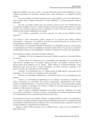 MAKÚ JOGÚKI.
Ordenamiento Educativo del Pueblo Indígena Kankuamo
importante, debido a que este si existe, y hay que reforzarlo desde la parte tradicional. En los
trabajos comunitarios se recuperan muchas cosas, como amistades y se recuperan muchos
valores.
- No se ha perdido el trabajo comunitario, pero si ha habido un acto de contribución lo
cual ha hecho que el trabajo comunitario se haya debilitado y se hayan generado intereses
personales.
- No hay un sentido común ante este proyecto, dentro de las tres instituciones hay
contrariedad, rivalidad e intereses. Deben inculcarse desde las propias instituciones los valores
morales a los estudiantes para que estos los apliquen en nuestro territorio, y para esto se debe
reforzar desde la parte tradicional, ley de origen.
- A los trabajos comunitarios se le han impuesto un valor, se han perdido las áreas
colectivas.
Los jóvenes y niños necesitamos recibir consejo de los mayores para realizar trabajos
comunitarios. Acogernos a la tradición, sustentar de manera frecuente las reuniones en la
comunidad para comenzar a trabajar en equipo.
Se debe educar a la comunidad, difundir los principios de solidaridad, incentivar a las personas
a la participación de toda la comunidad, no ponerle muchas trabas a los proyectos, reconocer
las dificultades, abrirnos a las posibilidades y establecer el trabajo de acuerdo a las capacidades.
Para fortalecer los grupos de trabajo materiales debemos:
- Sensibilizar. Ir al sitio de pagamento, para que el trabajo sea positivo y fomentar hábitos
de servicio.
- Conversar entre los miembros de las comunidades para identificar las necesidades de
cada uno por ejemplo: hacer un cercado, adecuar un solar. (los equipos existentes solo se
prestan para hacer limpiezas de las fincas). Debe primar el Autoreconocimiento como
kankuamos para dejar de lado el interés individual, y se debe convocar y organizar a los
diversos sectores que conforman a la comunidad.
- Socializar. Los beneficiados por un trabajo buscan la alimentación y gran parte de los
materiales y a la vez invitan a los integrantes de la comunidad
- Priorizar las necesidades identificadas y solventarlas dentro de la comunidad para dar
solución.
- Enseñar a la comunidad la importancia de los trabajos comunitarios, trabajando en
unión, recobrando las costumbres de nuestros antepasados, organizándonos por núcleo
familiar, comprometiéndonos con nuestros niños para que ellos a través del ejemplo puedan
motivar a la familia y enseñando a los jóvenes a trabajar en el campo agrícola, para que en el
mañana no halla escasez de alimentos
- Buscar la unidad y solidaridad integrando a los adultos mayores, formando a los niños
en el trabajo comunitario y realizar con amor y sin egoísmo estos trabajos; pensando siempre
en el mejoramiento de la comunidad para el bienestar de todos
Concientizarnos de que sólo el trabajo solidario en equipo fortalece la unión y nos puede llevar
a la realización de planes propuestos para solucionar problemas comunes, a la integración de la
comunidad, al mejoramiento de la calidad de vida y otros beneficios que se generan a partir de
él, para restablecer la capacidad de autosuficiencia
- Algunos trabajos deben concertarse con el cabildo mayor y luego con la comunidad, no
deben imponerse.
Pueblo Indigena Kankuamo/ OIK. Pág. 84
 
