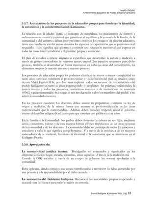 MAKÚ JOGÚKI.
Ordenamiento Educativo del Pueblo Indígena Kankuamo
3.3.7. Articulación de los procesos de la educación propia para fortalecer la identidad,
la autonomía y la autodeterminación Kankuama.
La relación con la Madre Tierra, el concepto de naturaleza, los mecanismos de control y
ordenamiento territorial y espiritual que garantizan el equilibrio y la armonía de la familia, de la
comunidad y del universo; deben estar presentes en todos los procesos de carácter educativo,
tanto en el ambiente escolar como en todos los espacios de capacitación que se presentan en el
resguardo. Esto significa que queremos construir una educación transversal que exprese en
todas las cosas nuestra tradición y el gobierno propio y autónomo.
El plan de estudios contiene asignaturas específicas que desarrollan la cultura y tradición a
través de gentes conocedoras de nuestros temas, creando los espacios necesarios para dicho
proceso, también se desarrollan de forma transversal, en todas las áreas del conocimiento, los
elementos propios de nuestro entorno y nuestro proceso.
Los procesos de educación propia los podemos clasificar de mayor a menor complejidad en
tanto unos convocan solamente el proceso escolar y la definición del plan de estudios único
de este Makú Jogúki-OEK; pero los otros implican todos los sucesos de las actividades del
pueblo kankuamo en tanto se están construyendo y acoplando las prácticas tradicionales, la
justicia interna y todos los proyectos productivos nuestros y de instituciones de asistencia
(ONG y gubernamentales) en los que se ven involucrados todos los miembros del pueblo y no
sólo la comunidad educativa.
En los procesos escolares: los docentes deben asumir su preparación constante en ley de
origen y tradición, de la misma forma que asumen su profesionalización en las áreas
convencionales que le corresponden. Además deben conocer, respetar, acatar el gobierno
interno del pueblo indígena Kankuamo para que enseñen con palabras y con actos.
En la Familia y la Comunidad: Los padres deben fomentar la cultura en sus hijos, mediante
actos, costumbres, valores y de esta manera formar jóvenes respetuosos de las otras personas
de la comunidad y de los docentes. La comunidad debe ser participe de todos los procesos y
articularse a todo lo que significa autogobernarse. Y a través de la enseñanza de los mayores
conocedores de la tradición, fortalecer la identidad y la autonomía que se manifiesta en el
Gobierno Propio.
3.3.8. Apropiación de:
La normatividad jurídica interna. Divulgando sus contenidos y significados en los
diferentes espacios: hogar, escuela, teroarikas, sitios sagrados. A través de la tradición oral
Cuando la OIK socialice a través de su cuerpo de gobierno las normas aprobadas a la
comunidad.
Debe aplicarse, dando consejos que vayan contribuyendo a reconocer las faltas cometidas por
una persona y a la responsabilidad por el daño causado.
La autonomía del Gobierno Indígena. Reconocer las autoridades propias respetando y
acatando sus decisiones para poder convivir en armonía.
Pueblo Indigena Kankuamo/ OIK. Pág. 85
 