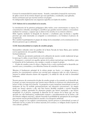 MAKÚ JOGÚKI.
Ordenamiento Educativo del Pueblo Indígena Kankuamo
Conocer la normatividad de justicia interna. Acatarla y anticularla al manual de convivencia
Se aplica a través de las normas después que sean aprobadas y socializadas, sean aplicadas.
Somos autónomos por que nuestras normas son propias
Es indispensable implementar una asignatura específica en el plan de estudios.
3.3.9. Saberes de la comunidad en la escuela.
La introducción de las prácticas pedagógicas debe incluir, como anteriormente se expuso, los
conocimientos culturales, tecnológicos, científicos que guardan nuestros adultos y conocedores
mediante los consejos, y espacios que se abren en las escuelas en su contexto colectivo.
Debe lograrse mediante la búsqueda de docentes y estudiantes para involucrar a aquellas
personas que están interesadas en compartir su conocimiento y en fortalecer el proceso de
recuperación.
Pero también la participación en grupos de trabajo de la comunidad y en la construcción de los
diversos procesos que se adelantan.
3.3.10. Interculturalidad en el plan de estudios propio.
Intercambios culturales entre los pueblos de la Sierra Nevada de Santa Marta, pero también
con la experiencia de otros pueblos indígenas.
Institucionalmente:
- Partir de una iniciativa particular en la utilización de nuestro vestido tradicional (al que
le nazca que lo utilice, no por interés si no por convicción).
- Enriquecer y construir con aquellos aportes de la cultura nacional que sean benéficos para
la formación de los kankuamos, esto siempre y cuando se respete lo propio
- El plan de estudios como lo ofrece y dispone la ley o carta constitucional se desarrolla con
nuestros usos y costumbres y con diferentes formas de concebir el mundo.
Mientras el fundamento principal de la cultura propia sea fuerte y se arraigue de manera
positiva, los conocimientos externos nos servirán para enriquecer cada vez más el proceso y
mejorar la calidad educativa dentro del resguardo y la calidad de vida de toda la comunidad
kankuama
Nuestro proceso de construcción de plan de estudios propio se ha centrado en el desarrollo de
lo propio, en tanto reconocemos que nuestra mayor falencia es el proceso de culturización que
hemos vivido a lo largo de la historia. La propuesta es pues netamente intercultural, en tanto el
kankuamo de hoy ha recibido permanentemente una educación convencional y de ningún
modo nos hemos opuesto a ella, más bien hemos decidido acoplarla a nuestra búsqueda
ideológica y política, aportando los elementos propios que hemos mantenido y que hemos
recuperado en el proceso, aceptando la dirección de los mamos de la Sierra que nos han
apoyado (no sólo kankuamos), estableciendo contacto y retroalimentación de las luchas y del
movimiento indígena nacional, y además buscando la posibilidad de apropiación de tecnologías
para mejorar nuestra productividad de acuerdo a la concepción ambiental.
Así pues, aunque no sea explicito constantemente, nuestro proceso es intercultural, en tanto el
kankuamo de hoy es parte de la cultura nacional, de la serrana y es indígena desde el punto de
vista cultural y político.
Pueblo Indigena Kankuamo/ OIK. Pág. 86
 