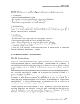 MAKÚ JOGÚKI.
Ordenamiento Educativo del Pueblo Indígena Kankuamo
3.3.10.1. Relación con los pueblos indígenas de la sierra nevada de santa marta.
A Nivel Cultural:
-Encuentros para trabajos tradicionales
-Que se tengan en cuenta los mandatos del tercer congreso kankuamo.
-Que se fomente una confederación de los pueblos indígenas.
-Fortalecer los usos y costumbres tales como el trueque.
A Nivel Educativo:
Que se contemple la participación de diferentes grupos en las instituciones y se cumpla la
unidad en la enseñanza Encuentros culturales de instituciones a nivel de etnias, pero que se
articulen con las autoridades tradicionales.
A Nivel Político:
-Fortalecer el CTC.
-Buscando unidad étnica empezando con nuestra propia comunidad
-Concertar políticas conjuntas de la sierra nevada de santa marta.
-Lucha y defensa del territorio y la autonomía de los pueblos indígenas.
-Como opción aprender una lengua de los pueblos hermanos de la SNSM.
-Coordinar la jurisprudencia interna
-Unidad para luchar juntos por el bienestar de los pueblos de la sierra nevada de santa marta
frente al municipio, el departamento y la nación
3.3.11. Definición del Plan Único de estudios
3.3.3.11.1. Consideraciones
Como se ha establecido participativamente, el plan de estudios para las instituciones educativas
del pueblo kankuamo es uno solo y debe ser ejecutado a cabalidad, para lo cual los docentes y la
comunidad en general deben participar activamente en la puesta en marcha, análisis y reflexión
permanente, para mejorar la calidad de la educación y establecer una verdadera educación
propia.
Para orientar varias de estas asignaturas se requiere además de los conocimientos profesionales,
que el educador que conozca la tradición, que se estructure una programación basada en el
respeto y el carácter investigativo.
La estructuración y organización de las asignaturas, proyectos educativos, estándares, logros e
indicadores se deben hacer en asambleas con participación de todos los docentes, con la
conducción de los especialistas en estas áreas y la asesoría de profesionales con experiencia en
trabajos étnicos. Y en todo caso deben articularse las asignaturas para evitar las confusiones, la
redundancia y la contradicción con la parte tradicional.
Aunque el plan de estudios está dividido en áreas y asignaturas, se desarrollará a partir de
proyectos pedagógicos que articularán los ejes del Makú Jogúki-OEK con los principios y
valores de la educación propia. Asi, se desarrollarán los proyectos pedagógicos de Territorio,
Identidad, Autodeterminación, Autoprotección y Procesos Productivos.
Pueblo Indigena Kankuamo/ OIK. Pág. 87
 