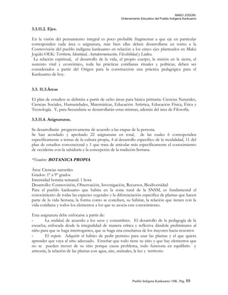MAKÚ JOGÚKI.
Ordenamiento Educativo del Pueblo Indígena Kankuamo
3.3.11.2. Ejes.
En la visión del pensamiento integral es poco probable fragmentar a que eje en particular
corresponden cada área o asignatura, más bien ellas deben desarrollarse en torno a la
Cosmovisión del pueblo indígena kankuamo en relación a los cinco ejes planteados en Makú
Jogúki-OEK: Territorio, Identidad, Autodeterminación, Flexibilidad y Lúdica.
La relación espiritual, el desarrollo de la vida, el propio cuerpo, la misión en la sierra, el
sustento vital y económico, toda las prácticas cotidianas rituales y políticas; deben ser
considerados a partir del Origen para la construcción una práctica pedagógica para el
Kankuamo de hoy.
3.3. 11.3.Áreas
El plan de estudios se delimita a partir de ocho áreas para básica primaria: Ciencias Naturales,
Ciencias Sociales, Humanidades, Matemáticas, Educación Artística, Educación Física, Ética y
Tecnología. Y, para Secundaria se desarrollarán estas mismas, además del área de Filosofía.
3.3.11.4. Asignaturas.
Se desarrollarán progresivamente de acuerdo a las etapas de la persona.
Se han acordado y aprobado 22 asignaturas en total, de las cuales 6 corresponden
específicamente a temas de la cultura propia, 4 al desarrollo específico de la modalidad, 11 del
plan de estudios convencional y 1 que trata de articular más específicamente el conocimiento
de occidente con la sabiduría y la concepción de la tradición Serrana.
*Nombre: BOTANICA PROPIA
Área: Ciencias naturales
Grados: 1º a 9º grados
Intensidad horaria semanal: 1 hora
Desarrollo: Cosmovisión, Observación, Investigación, Recursos, Biodiversidad
Para el pueblo kankuamo que habita en la zona rural de la SNSM, es fundamental el
conocimiento de todas las especies vegetales y la diferenciación especifica de plantas que hacen
parte de la vida Serrana, la forma como se conciben, su hábitat, la relación que tienen con la
vida cotidiana y todos los elementos a los que se asocia este conocimiento.
Esta asignatura debe enfocarse a partir de:
- La oralidad, de acuerdo a los usos y costumbres. El desarrollo de la pedagogía de la
escucha; enfocada desde la integralidad de manera crítica y reflexiva dándole preliminares al
niño para que se haga interrogantes, que se haga una enseñanza de los mayores hacia nosotros
- El respeto. Adquirir el hábito de pedir permiso para usar las plantas y el que quiera
aprender que vaya al sitio adecuado. Enseñar que todo tiene su sitio y que hay elementos que
no se pueden mover de su sitio porque causa problema, todo funciona en equilibrio y
armonía, la relación de las plantas con agua, aire, animales, la luz y territorio
Pueblo Indigena Kankuamo/ OIK. Pág. 88
 