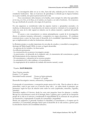 MAKÚ JOGÚKI.
Ordenamiento Educativo del Pueblo Indígena Kankuamo
- La investigación debe ser en su sitio, fuera del aula, realizada por los docentes y los
estudiantes kankuamos. Que en el proceso de aprendizaje se infunda que la riqueza botánica
no es para venderla, sino para la preservación de la vida
- Este conocimiento debe iniciarse en la familia, como siempre los niños han aprendido:
en la roza, en el río, en la finca, en el camino, en el patio y en todo el territorio. En el proceso
hay que dosificarla de acuerdo a las etapas de la persona.
En esta asignatura se considerarán todas las especies (nativas y apropiadas) asociadas a la
medicina, la alimentación y la producción; de manera esencial se orientará en la concepción de
todos los seres de la vida vegetal en relación con la cultura material y espiritual del pueblo
kankuamo.
- El acceso a este conocimiento se orienta principalmente a partir de la investigación:
directa en primera instancia; referencial y comparativa en etapas posteriores. El estudiante
construirá poco a poco las bases para el desarrollo de la modalidad (Agroindustria Orgánica)
que se implementará en todas las instituciones educativas.
La Botánica propia es un pilar importante de este plan de estudios y consolida la concepción e
ideología del Makú Jogúki-OEK, en tanto se logren desarrollar:
- La apertura de los sentidos y la observación
-La reflexión permanente
- La construcción de un proceso investigativo propio
- La pervivencia y el desarrollo de la tradición oral y la transmisión del conocimiento a partir
del fortalecimiento de las relaciones familiares.
- El conocimiento y valoración de los recursos propios
- La articulación de la vida cotidiana y el conocimiento.
- La reapropiación de la tradición de cuidado del entorno natural y social.
*Nombre: NATURALEZA
Área: Ciencias naturales
Grados: 1º a 9º grados
Intensidad horaria semanal: 3 horas en básica primaria.
2 horas 6º a 9º grado
Desarrollo Investigativo interno, referencial y comparativo
Corresponde al conocimiento y concepción propia acerca de la vida. Para la cultura la vida es
primordial y todo lo que existe en el universo tiene vida y un orden desde el principio, que
permanece según las leyes de relación entre todos los seres (espirituales, minerales, vegetales,
animales).
Naturaleza implica el Universo, desde los seres más pequeños hasta los planetas y estrellas:
Recoge los conocimientos acerca de la biología, física y química, pero a partir de la concepción
propia de la vida en el universo, considerando la imposibilidad de la existencia de una persona
sin interacción y reapropiando el sentido de comunidad e integralidad.
Desde esta asignatura se pretende fortalecer la identidad, el conocimiento y el respeto por la
naturaleza y la comunidad, principio básico para el desarrollo de la vida serrana y germen para
la articulación efectiva de la modalidad educativa.
Pueblo Indigena Kankuamo/ OIK. Pág. 89
 