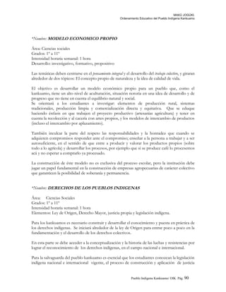 MAKÚ JOGÚKI.
Ordenamiento Educativo del Pueblo Indígena Kankuamo
*Nombre: MODELO ECONOMICO PROPIO
Área: Ciencias sociales
Grados: 1º a 11º
Intensidad horaria semanal: 1 hora
Desarrollo: investigativo, formativo, propositivo
Las temáticas deben centrarse en el pensamiento integral y el desarrollo del trabajo colectivo, y giraran
alrededor de dos tópicos: El concepto propio de naturaleza y la idea de calidad de vida.
El objetivo es desarrollar un modelo económico propio para un pueblo que, como el
kankuamo, tiene un alto nivel de aculturación, situación notoria en una idea de desarrollo y de
progreso que no tiene en cuenta el equilibrio natural y social.
Se orientará a los estudiantes a investigar: elementos de producción rural, sistemas
tradicionales, producción limpia y comercialización directa y equitativa. Que se eduque
haciendo énfasis en que trabajen el proyecto productivo (artesanías agricultura) y tener en
cuenta la recolección y al cacería con artes propios, y los modelos de intercambio de productos
(incluso el intercambio por aplazamiento).
También inculcar la parte del respeto las responsabilidades y la honradez que cuando se
adquieren compromisos responder ante el compromiso; enseñar a la persona a trabajar y a ser
autosuficiente, en el sentido de que entre a producir y valorar los productos propios (sobre
todo a lo agrícola) y desarrollar los procesos, por ejemplo que si se produce café lo procesemos
acá y no esperar a comprarlo ya procesado.
La construcción de éste modelo no es exclusiva del proceso escolar, pero la institución debe
jugar un papel fundamental en la construcción de empresas agropecuarias de carácter colectivo
que garanticen la posibilidad de soberanía y permanencia.
*Nombre: DERECHOS DE LOS PUEBLOS INDIGENAS
Área: Ciencias Sociales
Grados: 1º a 11º
Intensidad horaria semanal: 1 hora
Elementos: Ley de Origen, Derecho Mayor, justicia propia y legislación indígena.
Para los kankuamos es necesario construir y desarrollar el conocimiento y puesta en práctica de
los derechos indígenas. Se iniciará alrededor de la ley de Origen para entrar poco a poco en la
fundamentación y el desarrollo de los derechos colectivos.
En esta parte se debe acceder a la conceptualización y la historia de las luchas y resistencias por
lograr el reconocimiento de los derechos indígenas, en el campo nacional e internacional.
Para la salvaguarda del pueblo kankuamo es esencial que los estudiantes conozcan la legislación
indígena nacional e internacional vigente, el proceso de construcción y aplicación de justicia
Pueblo Indigena Kankuamo/ OIK. Pág. 90
 