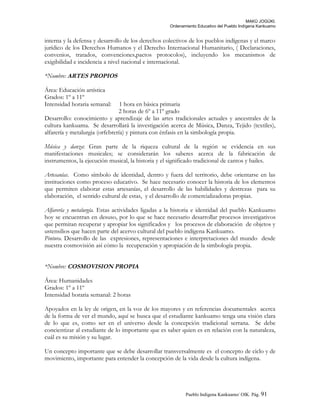 MAKÚ JOGÚKI.
Ordenamiento Educativo del Pueblo Indígena Kankuamo
interna y la defensa y desarrollo de los derechos colectivos de los pueblos indígenas y el marco
jurídico de los Derechos Humanos y el Derecho Internacional Humanitario, ( Declaraciones,
convenios, tratados, convenciones,pactos protocolos), incluyendo los mecanismos de
exigibilidad e incidencia a nivel nacional e internacional.
*Nombre: ARTES PROPIOS
Área: Educación artística
Grados: 1º a 11º
Intensidad horaria semanal: 1 hora en básica primaria
2 horas de 6º a 11º grado
Desarrollo: conocimiento y aprendizaje de las artes tradicionales actuales y ancestrales de la
cultura kankuama. Se desarrollará la investigación acerca de Música, Danza, Tejido (textiles),
alfarería y metalurgia (orfebrería) y pintura con énfasis en la simbología propia.
Música y danza: Gran parte de la riqueza cultural de la región se evidencia en sus
manifestaciones musicales; se considerarán los saberes acerca de la fabricación de
instrumentos, la ejecución musical, la historia y el significado tradicional de cantos y bailes.
Artesanías. Como símbolo de identidad, dentro y fuera del territorio, debe orientarse en las
instituciones como proceso educativo. Se hace necesario conocer la historia de los elementos
que permiten elaborar estas artesanías, el desarrollo de las habilidades y destrezas para su
elaboración, el sentido cultural de estas, y el desarrollo de comercializadoras propias.
Alfarería y metalurgía. Estas actividades ligadas a la historia e identidad del pueblo Kankuamo
hoy se encuentran en desuso, por lo que se hace necesario desarrollar procesos investigativos
que permitan recuperar y apropiar los significados y los procesos de elaboración de objetos y
ustensilios que hacen parte del acervo cultural del pueblo indígena Kankuamo.
Pintura. Desarrollo de las expresiones, representaciones e interpretaciones del mundo desde
nuestra cosmovisión así cómo la recuperación y apropiación de la simbología propia.
*Nombre: COSMOVISION PROPIA
Área: Humanidades
Grados: 1º a 11º
Intensidad horaria semanal: 2 horas
Apoyados en la ley de origen, en la voz de los mayores y en referencias documentales acerca
de la forma de ver el mundo, aquí se busca que el estudiante kankuamo tenga una visión clara
de lo que es, como ser en el universo desde la concepción tradicional serrana. Se debe
concientizar al estudiante de lo importante que es saber quien es en relación con la naturaleza,
cuál es su misión y su lugar.
Un concepto importante que se debe desarrollar transversalmente es el concepto de ciclo y de
movimiento, importante para entender la concepción de la vida desde la cultura indígena.
Pueblo Indigena Kankuamo/ OIK. Pág. 91
 