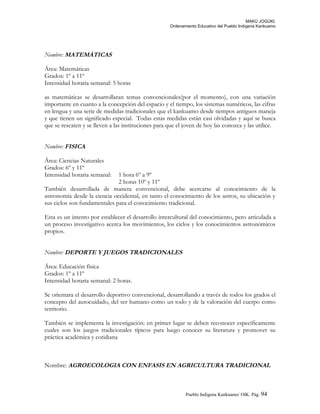 MAKÚ JOGÚKI.
Ordenamiento Educativo del Pueblo Indígena Kankuamo
Nombre: MATEMÁTICAS
Área: Matemáticas
Grados: 1º a 11º
Intensidad horaria semanal: 5 horas
as matemáticas se desarrollaran temas convencionales(por el momento), con una variación
importante en cuanto a la concepción del espacio y el tiempo, los sistemas numéricos, las cifras
en lengua y una serie de medidas tradicionales que el kankuamo desde tiempos antiguos maneja
y que tienen un significado especial. Todas estas medidas están casi olvidadas y aquí se busca
que se rescaten y se lleven a las instituciones para que el joven de hoy las conozca y las utilice.
Nombre: FISICA
Área: Ciencias Naturales
Grados: 6º y 11º
Intensidad horaria semanal: 1 hora 6º a 9º
2 horas 10º y 11º
También desarrollada de manera convencional, debe acercarse al conocimiento de la
astronomía desde la ciencia occidental, en tanto el conocimiento de los astros, su ubicación y
sus ciclos son fundamentales para el conocimiento tradicional.
Esta es un intento por establecer el desarrollo intercultural del conocimiento, pero articulada a
un proceso investigativo acerca los movimientos, los ciclos y los conocimientos astronómicos
propios.
Nombre: DEPORTE Y JUEGOS TRADICIONALES
Área: Educación física
Grados: 1º a 11º
Intensidad horaria semanal: 2 horas.
Se orientara el desarrollo deportivo convencional, desarrollando a través de todos los grados el
concepto del autocuidado, del ser humano como un todo y de la valoración del cuerpo como
territorio.
También se implementa la investigación: en primer lugar se deben reconocer específicamente
cuales son los juegos tradicionales típicos para luego conocer su literatura y promover su
práctica académica y cotidiana
Nombre: AGROECOLOGIA CON ENFASIS EN AGRICULTURA TRADICIONAL
Pueblo Indigena Kankuamo/ OIK. Pág. 94
 