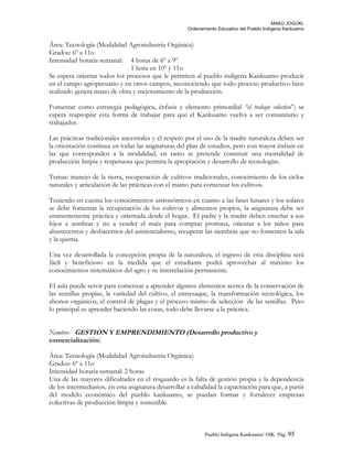 MAKÚ JOGÚKI.
Ordenamiento Educativo del Pueblo Indígena Kankuamo
Área: Tecnología (Modalidad Agroindustria Orgánica)
Grados: 6º a 11o
Intensidad horaria semanal: 4 horas de 6º a 9º
1 hora en 10º y 11o
Se espera orientar todos los procesos que le permiten al pueblo indígena Kankuamo producir
en el campo agropecuario y en otros campos, reconociendo que todo proceso productivo bien
realizado genera mano de obra y mejoramiento de la producción.
Fomentar como estrategia pedagógica, énfasis y elemento primordial “el trabajo colectivo”; se
espera reapropiar esta forma de trabajar para que el Kankuamo vuelva a ser comunitario y
trabajador.
Las prácticas tradicionales ancestrales y el respeto por el uso de la madre naturaleza deben ser
la orientación continua en todas las asignaturas del plan de estudios, pero con mayor énfasis en
las que corresponden a la modalidad, en tanto se pretende construir una mentalidad de
producción limpia y respetuosa que permita la apropiación y desarrollo de tecnologías.
Temas: manejo de la tierra, recuperación de cultivos tradicionales, conocimiento de los ciclos
naturales y articulación de las prácticas con el mamo para comenzar los cultivos.
Teniendo en cuenta los conocimientos astronómicos en cuanto a las fases lunares y los solares
se debe fomentar la recuperación de los cultivos y alimentos propios, la asignatura debe ser
eminentemente práctica y orientada desde el hogar. El padre y la madre deben enseñar a sus
hijos a sembrar y no a vender el maíz para comprar promasa, orientar a los niños para
abastecernos y deshacernos del asistencialismo, recuperar las siembras que no fomenten la tala
y la quema.
Una vez desarrollada la concepción propia de la naturaleza, el ingreso de esta disciplina será
fácil y beneficioso en la medida que el estudiante podrá aprovechar al máximo los
conocimientos sistemáticos del agro y su interrelación permanente.
El aula puede servir para comenzar a aprender algunos elementos acerca de la conservación de
las semillas propias, la variedad del cultivo, el entresaque, la transformación tecnológica, los
abonos orgánicos, el control de plagas y el proceso mismo de selección de las semillas. Pero
lo principal es aprender haciendo las cosas, todo debe llevarse a la práctica.
Nombre: GESTION Y EMPRENDIMIENTO (Desarrollo productivo y
comercialización)
Área: Tecnología (Modalidad Agroindustria Orgánica)
Grados: 6º a 11o
Intensidad horaria semanal: 2 horas
Una de las mayores dificultades en el resguardo es la falta de gestión propia y la dependencia
de los intermediarios, en esta asignatura desarrollar a cabalidad la capacitación para que, a partir
del modelo económico del pueblo kankuamo, se puedan formar y fortalecer empresas
colectivas de producción limpia y sostenible.
Pueblo Indigena Kankuamo/ OIK. Pág. 95
 