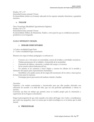 MAKÚ JOGÚKI.
Ordenamiento Educativo del Pueblo Indígena Kankuamo
Grados: 10º y 11º
Intensidad horaria semanal: 5 horas
Se desarrollarán énfasis en el manejo adecuado de las especies animales domésticas y ganadería
intensiva.
c. TALLER
Área: Tecnología (Modalidad Agroindustria Orgánica)
Grados: 10º y 11º
Intensidad horaria semanal: 5 horas
Se desarrollarán Talleres de Ebanistería, Tejidos y otros para los que se establezcan proyectos
productivos en el resguardo
3.3.11.5. NIVELES Y CICLOS.
1. HOGAR COMUNITARIO
0-2 años: modalidad hogar Fami.
2 – 5 años: modalidad hogar comunitario.
Durante esta etapa el trabajo pedagógico se enfocará en:
- Conocer, ser y vivir juntos en comunidad, a través de la lúdica y actividades recreativas.
- Trabajo permanente de la oralidad y el desarrollo de la motricidad.
- Formación de hábitos, valoración y cuidado del cuerpo y el entorno
- Se les enseña cultura kankuama de hoy,
- En artística se les comienza a hacer chipire y conocer los dibujos de la mochila y
elementos del espacio para el pensamiento matemático.
- Sensibilizar a los padres acerca de las etapas del crecimiento de los niños y hacer pactos
de buen trato para los menores
- Estrategias para la prevención del maltrato infantil y familiar.
Acuerdos:
Capacitar a las madres comunitarias e incentivarlas para que ellas puedan ofrecerles una
educación de acuerdo a la edad del niño, que sea una personita aprendiendo a valorar su
entorno.
Construir una línea de trabajo que permita crear un modelo propio para la orientación y
supervisión de los hogares comunitarios
Surge la preocupación de que están sacando a los niños del hogar a los 4 años y consideramos
que están muy pequeños, tener en cuenta que la edad cronológica no es la misma que la edad
mental.
2. PREESCOLAR
Pueblo Indigena Kankuamo/ OIK. Pág. 97
 