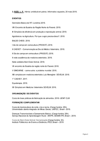 Página3
3. RIZZI, L. P.. Hérnia umbilical em potros. Informativo equestre, 20 maio 2019.
EVENTOS
Seminário Básico de RT- Londrina 2019.
VIII Encontro de Buiatria da Região Norte do Paraná. 2019.
III Simpósio de eficiência em produção e reprodução animal. 2019.
Agrotóxicos na Agricultura. Por que o agro precisa disso?. 2018.
BALDE CHEIO. 2018.
I dia de campo em ovinocultura (PROEXT). 2018.
II CADVET - Comemoração ao Dia do Médico Veterinário. 2018.
II Dia de campo em ovinocultura (PROEXT). 2018.
II noite acadêmica de medicina veterinária. 2018.
Noite solidária Bem Estar Animal. 2018.
VII encontro de Buiatria da região norte do Paraná. 2018.
V SIMCARNE - carne suína: a proteína mundial. 2018.
XIII simpósio em medicina veterinária Luiz Meneghel- SEVELM. 2018.
1° CADVET. 2017.
Equoterapia. 2016.
XII Simpósio em Medicina Veterinária SEVELM. 2016.
ORGANIZAÇÃO DE EVENTOS
Curso de boas práticas de fabricação de alimentos. 2018- UENP CLM
FORMAÇÃO COMPLEMENTAR
Curso de bovinocultura de corte, cria e recria. (Carga horária: 25h).
Universidade aberta integrada de Minas Gerais, UAITEC, Brasil - 2019.
Doenças Transmissíveis e Saneamento Básico. (Carga horária: 20h).
Serviço Nacional de Aprendizagem Rural - AR/PR, SENAR-PR, Brasil – 2019.
Curso de Bem-Estar Animal: Humanização (Carga horária: 2h).
Instituto Politécnico de Ensino a Distância, iPED, Brasil – 2019.
 