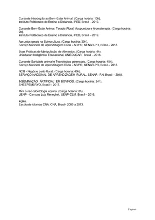 Página4
Curso de Introdução ao Bem-Estar Animal. (Carga horária: 10h).
Instituto Politécnico de Ensino a Distância, iPED, Brasil – 2019.
Curso de Bem-Estar Animal: Terapia Floral, Acupuntura e Aromaterapia. (Carga horária:
2h).
Instituto Politécnico de Ensino a Distância, iPED, Brasil – 2019.
Assuntos gerais na Suinocultura. (Carga horária: 30h).
Serviço Nacional de Aprendizagem Rural - AR/PR, SENAR-PR, Brasil – 2018.
Boas Práticas de Manipulação de Alimentos. (Carga horária: 4h).
Unieducar Inteligência Educacional, UNIEDUCAR, Brasil – 2018.
Curso de Sanidade animal e Tecnologias gerenciais. (Carga horária: 40h).
Serviço Nacional de Aprendizagem Rural - AR/PR, SENAR-PR, Brasil – 2018.
NCR - Negócio certo Rural. (Carga horária: 40h).
SERVIÇO NACIONAL DE APRENDIZAGEM RURAL, SENAR -RN, Brasil – 2018.
INSEMINAÇÃO ARTIFICIAL EM BOVINOS. (Carga horária: 24h).
SHEEPEMBRYO, Brasil – 2017.
Mini curso odontologia equina. (Carga horária: 8h).
UENP - Campus Luiz Meneghel, UENP-CLM, Brasil – 2016.
Inglês.
Escola de idiomas CNA, CNA, Brasil- 2009 a 2013.
 