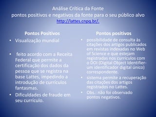 Análise Crítica da Fonte 
pontos positivos e negativos da fonte para o seu público alvo 
http://lattes.cnpq.br/. 
Pontos Positivos 
• Visualização mundial 
• feito acordo com a Receita 
Federal que permite a 
certificação dos dados da 
pessoa que se registra na 
base Lattes, impedindo a 
introdução de currículos 
fantasmas. 
• Dificuldades de fraude em 
seu currículo. 
Pontos positivos 
• possibilidade de consulta às 
citações dos artigos publicados 
em revistas indexadas no Web 
of Science e que estejam 
registradas nos currículos com 
o DOI (Digital Object Identifier-um 
identificador digital único) 
correspondente. 
• sistema permite a recuperação 
das citações dos artigos 
registrados no Lattes. 
• Obs.: não foi observado 
pontos negativos. 
 