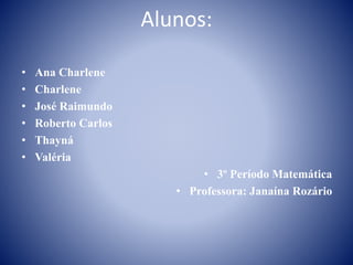 Alunos: 
• Ana Charlene 
• Charlene 
• José Raimundo 
• Roberto Carlos 
• Thayná 
• Valéria 
• 3º Período Matemática 
• Professora: Janaína Rozário 
 