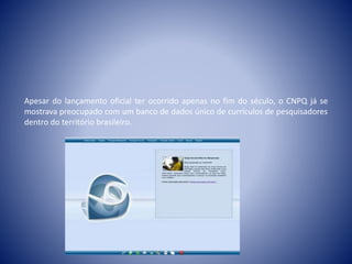 Apesar do lançamento oficial ter ocorrido apenas no fim do século, o CNPQ já se 
mostrava preocupado com um banco de dados único de currículos de pesquisadores 
dentro do território brasileiro. 
 