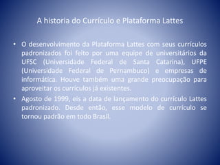 A historia do Currículo e Plataforma Lattes 
• O desenvolvimento da Plataforma Lattes com seus currículos 
padronizados foi feito por uma equipe de universitários da 
UFSC (Universidade Federal de Santa Catarina), UFPE 
(Universidade Federal de Pernambuco) e empresas de 
informática. Houve também uma grande preocupação para 
aproveitar os currículos já existentes. 
• Agosto de 1999, eis a data de lançamento do currículo Lattes 
padronizado. Desde então, esse modelo de currículo se 
tornou padrão em todo Brasil. 
 