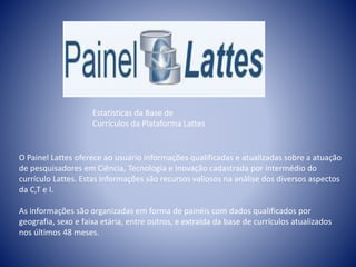 Estatísticas da Base de 
Currículos da Plataforma Lattes 
O Painel Lattes oferece ao usuário informações qualificadas e atualizadas sobre a atuação 
de pesquisadores em Ciência, Tecnologia e Inovação cadastrada por intermédio do 
currículo Lattes. Estas informações são recursos valiosos na análise dos diversos aspectos 
da C,T e I. 
As informações são organizadas em forma de painéis com dados qualificados por 
geografia, sexo e faixa etária, entre outros, e extraída da base de currículos atualizados 
nos últimos 48 meses. 
 