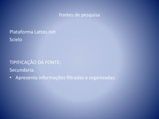 Fontes de pesquisa 
Plataforma Lattes.net 
Scielo 
TIPIFICAÇÃO DA FONTE: 
Secundaria. 
• Apresenta informações filtradas e organizadas. 
