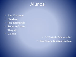 Alunos: 
• Ana Charlene 
• Charlene 
• José Raimundo 
• Roberto Carlos 
• Thayná 
• Valéria 
• 3º Período Matemática 
• Professora: Janaína Rozário 
 