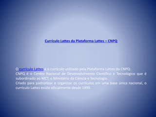 Currículo Lattes da Plataforma Lattes – CNPQ 
O currículo Lattes é o currículo utilizado pela Plataforma Lattes do CNPQ. 
CNPQ é o Centro Nacional de Desenvolvimento Científico e Tecnológico que é 
subordinado ao MCT, o Ministério da Ciência e Tecnologia. 
Criado para padronizar e organizar os currículos em uma base única nacional, o 
currículo Lattes existe oficialmente desde 1999. 
 