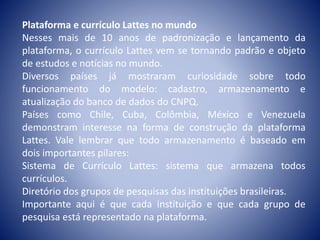 Plataforma e currículo Lattes no mundo 
Nesses mais de 10 anos de padronização e lançamento da 
plataforma, o currículo Lattes vem se tornando padrão e objeto 
de estudos e notícias no mundo. 
Diversos países já mostraram curiosidade sobre todo 
funcionamento do modelo: cadastro, armazenamento e 
atualização do banco de dados do CNPQ. 
Países como Chile, Cuba, Colômbia, México e Venezuela 
demonstram interesse na forma de construção da plataforma 
Lattes. Vale lembrar que todo armazenamento é baseado em 
dois importantes pilares: 
Sistema de Currículo Lattes: sistema que armazena todos 
currículos. 
Diretório dos grupos de pesquisas das instituições brasileiras. 
Importante aqui é que cada instituição e que cada grupo de 
pesquisa está representado na plataforma. 
 