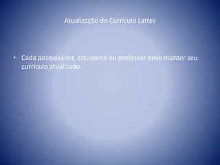 Atualização do Currículo Lattes 
• Cada pesquisador, estudante ou professor deve manter seu 
currículo atualizado. 
 