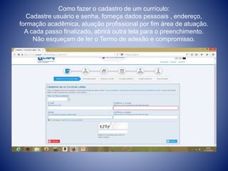 Como fazer o cadastro de um currículo: 
Cadastre usuário e senha, forneça dados pessoais , endereço, 
formação acadêmica, atuação profissional por fim área de atuação. 
A cada passo finalizado, abrirá outra tela para o preenchimento. 
Não esqueçam de ler o Termo de adesão e compromisso. 
 