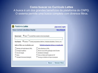 Como buscar no Currículo Lattes 
A busca é um dos grandes benefícios da plataforma do CNPQ. 
O sistema permite uma busca completa com diversos filtros. 
 