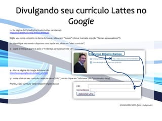Divulgando	
  seu	
  currículo	
  Lattes	
  no	
  
Google	
  
	
  
1	
  –	
  Na	
  página	
  de	
  Consulta	
  Currículos	
  Lattes	
  na	
  internet:	
  	
  
http://buscatextual.cnpq.br/buscatextual/	
  
	
  	
  
Digite	
  seu	
  nome	
  completo	
  na	
  barra	
  de	
  busca	
  e	
  clique	
  em	
  “buscar”	
  (deixar	
  marcada	
  a	
  opção	
  “Demais	
  pesquisadores”);	
  	
  
	
  	
  
2	
  –	
  Identiﬁque	
  seu	
  nome	
  e	
  clique	
  em	
  cima.	
  Após	
  isto,	
  clicar	
  em	
  “abrir	
  currículo”;	
  	
  
	
  	
  
3	
  –	
  Copie	
  o	
  link	
  que	
  aparece	
  após	
  o	
  “Endereço	
  para	
  acessar	
  este	
  CV”	
  
	
  	
  
	
  	
  
	
  
	
  
	
  
	
  
	
  
4	
  –	
  Abra	
  a	
  página	
  do	
  Google	
  Adiciona	
  URL	
  
http://www.google.com.br/add_url.html	
  
	
  	
  	
  
5	
  –	
  Insira	
  o	
  link	
  de	
  seu	
  currículo	
  Lattes	
  na	
  caixa	
  “URL”,	
  então	
  clique	
  em	
  “Adicionar	
  URL”	
  (incluindo	
  o	
  http).	
  	
  
	
  	
  
Pronto,	
  o	
  seu	
  currículo	
  estará	
  disponível	
  para	
  busca!	
  
	
  
	
  
	
  
	
  
	
  	
  
	
  
	
  
(CIANCIARDI	
  NETO,	
  [200-­‐].	
  Adaptado)	
  
 