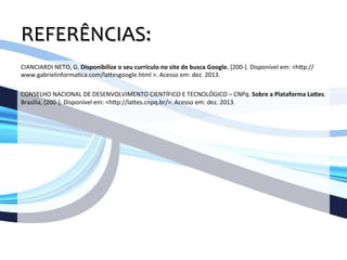 REFERÊNCIAS:	
  
	
  
CIANCIARDI	
  NETO,	
  G.	
  Disponibilize	
  o	
  seu	
  currículo	
  no	
  site	
  de	
  busca	
  Google.	
  [200-­‐].	
  Disponível	
  em:	
  <hOp://
www.gabrielinforma`ca.com/laOesgoogle.html	
  >.	
  Acesso	
  em:	
  dez.	
  2013.	
  
	
  
CONSELHO	
  NACIONAL	
  DE	
  DESENVOLVIMENTO	
  CIENTÍFICO	
  E	
  TECNOLÓGICO	
  –	
  CNPq.	
  Sobre	
  a	
  Plataforma	
  La=es.	
  
Brasília,	
  [200-­‐].	
  Disponível	
  em:	
  <hOp://laOes.cnpq.br/>.	
  Acesso	
  em:	
  dez.	
  2013.	
  
 