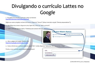 Divulgando	
  o	
  currículo	
  Lattes	
  no	
  
Google	
  
	
  
1	
  –	
  Na	
  página	
  de	
  Consulta	
  Currículos	
  Lattes	
  na	
  internet:	
  	
  
http://buscatextual.cnpq.br/buscatextual/	
  
	
  	
  
Digite	
  seu	
  nome	
  completo	
  na	
  barra	
  de	
  busca	
  e	
  clique	
  em	
  “buscar”	
  (deixar	
  marcada	
  a	
  opção	
  “Demais	
  pesquisadores”);	
  	
  
	
  	
  
2	
  –	
  Identiﬁque	
  seu	
  nome	
  e	
  clique	
  em	
  cima.	
  Após	
  isto,	
  clicar	
  em	
  “abrir	
  currículo”;	
  	
  
	
  	
  
3	
  –	
  Copie	
  o	
  link	
  que	
  aparece	
  após	
  o	
  “Endereço	
  para	
  acessar	
  este	
  CV”	
  
	
  	
  
	
  	
  
	
  
	
  
	
  
	
  
	
  
4	
  –	
  Abra	
  a	
  página	
  do	
  Google	
  Adiciona	
  URL	
  
http://www.google.com.br/add_url.html	
  
	
  	
  	
  
5	
  –	
  Insira	
  o	
  link	
  de	
  seu	
  currículo	
  Lattes	
  na	
  caixa	
  “URL”,	
  então	
  clique	
  em	
  “Adicionar	
  URL”	
  (incluindo	
  o	
  http).	
  	
  
	
  	
  
Pronto,	
  o	
  seu	
  currículo	
  estará	
  disponível	
  para	
  busca!	
  
	
  
	
  
	
  
	
  
	
  	
  
	
  
	
  
(CIANCIARDI	
  NETO,	
  [200-­‐].	
  Adaptado)	
  
 