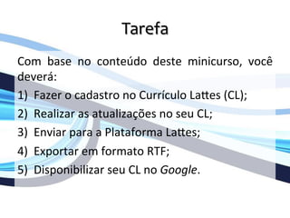 Tarefa	
  
	
  
Com	
   base	
   no	
   conteúdo	
   deste	
   minicurso,	
   você	
  
deverá:	
  
1) Fazer	
  o	
  cadastro	
  no	
  Currículo	
  LaOes	
  (CL);	
  
2) Realizar	
  as	
  atualizações	
  no	
  seu	
  CL;	
  
3) Enviar	
  para	
  a	
  Plataforma	
  LaOes;	
  
4) Exportar	
  em	
  formato	
  RTF;	
  
5) Disponibilizar	
  seu	
  CL	
  no	
  Google.	
  
	
  
 
