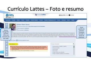 Currículo	
  Lattes	
  –	
  Foto	
  e	
  resumo	
  
	
  
Texto	
  
padrão	
  de	
  
resumo:	
  
Titulação,	
  
atuação	
  e	
  
áreas	
  de	
  
interesse.	
  
Alterar	
  
fotograﬁa	
  -­‐	
  	
  
formato	
  
JPEG	
  com	
  
tamanho	
  de	
  
até	
  70kB.	
  
 