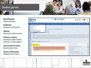 Dados gerais
Identificação:
Dados pessoais.
Endereço:
Pessoal e profissional.
Idioma:
Níveis de conhecimento.
Prêmios e títulos:
destaques Salão UFRGS,
prêmios e homenagens.
Texto inicial CV Lattes
Resumo descritivo.
Outras informações.
Rodapé do CV Lattes.
 