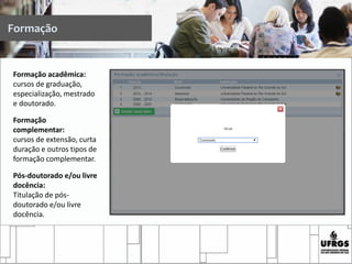 Formação
Formação acadêmica:
cursos de graduação,
especialização, mestrado
e doutorado.
Formação
complementar:
cursos de extensão, curta
duração e outros tipos de
formação complementar.
Pós-doutorado e/ou livre
docência:
Titulação de pós-
doutorado e/ou livre
docência.
 