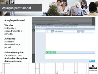 Atuação profissional
Atuação profissional
Vínculos:
instituições,
enquadramento e
período.
Atividades:
Atividades
desenvolvidas e
período.
Linhas de Pesquisa:
Cadastradas como
Atividades > Pesquisa e
desenvolvimento.
 