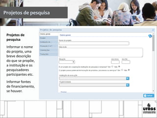 Projetos de pesquisa
Projetos de
pesquisa
Informar o nome
do projeto, uma
breve descrição
do que se propõe,
a instituição e os
pesquisadores
participantes etc.
Informar fontes
de financiamento,
se houver.
 