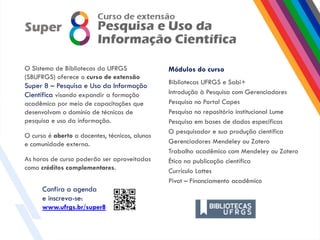 Módulos do curso
Bibliotecas UFRGS e Sabi+
Introdução à Pesquisa com Gerenciadores
Pesquisa no Portal Capes
Pesquisa no repositório institucional Lume
Pesquisa em bases de dados específicas
O pesquisador e sua produção científica
Gerenciadores Mendeley ou Zotero
Trabalho acadêmico com Mendeley ou Zotero
Ética na publicação científica
Currículo Lattes
Pivot – Financiamento acadêmico
O Sistema de Bibliotecas da UFRGS
(SBUFRGS) oferece o curso de extensão
Super 8 – Pesquisa e Uso da Informação
Científica visando expandir a formação
acadêmica por meio de capacitações que
desenvolvam o domínio de técnicas de
pesquisa e uso da informação.
O curso é aberto a docentes, técnicos, alunos
e comunidade externa.
As horas de curso poderão ser aproveitadas
como créditos complementares.
Confira a agenda
e inscreva-se:
www.ufrgs.br/super8
 