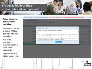 Produção bibliográfica –
artigo publicado em periódico
Artigo completo
publicado em
periódico
Informar o DOI do
artigo, o ISSN ou
parte do título do
periódico.
Nas telas
seguintes,
informar volume,
fascículo e
paginação.
Depois informar
título, autores etc.
 