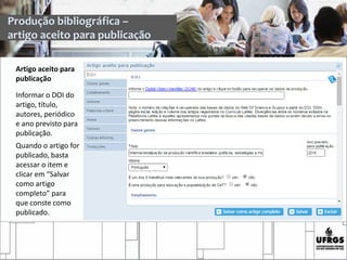 Artigo aceito para
publicação
Informar o DOI do
artigo, título,
autores, periódico
e ano previsto para
publicação.
Quando o artigo for
publicado, basta
acessar o item e
clicar em “Salvar
como artigo
completo” para
que conste como
publicado.
Produção bibliográfica –
artigo aceito para publicação
 