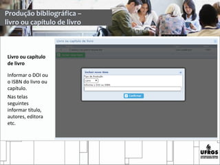 Livro ou capítulo
de livro
Informar o DOI ou
o ISBN do livro ou
capítulo.
Nas telas
seguintes
informar título,
autores, editora
etc.
Produção bibliográfica –
livro ou capítulo de livro
 