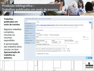 Trabalhos
publicados em
anais de eventos
Registrar trabalhos
completos,
resumos ou
resumos
expandidos.
A apresentação
dos trabalhos deve
constar no item
Apresentação de
trabalho ou
palestra.
Produção bibliográfica –
Trabalhos publicados em anais de eventos
 