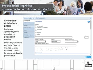 Apresentação
de trabalho ou
palestra
Registrar a
apresentação de
trabalhos ou
palestras em
eventos.
Difere da publicação
em anais. Deve ser
incluído apenas
quando o trabalho
foi apresentado pelo
pesquisador.
Produção bibliográfica –
apresentação de trabalho ou palestra
 