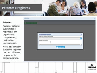 Patentes
Registrar patentes
submetidas e
registradas em
organismos
competentes,
nacionais e
internacionais.
Nesta aba também
é possível registrar
marcas, cultivares,
programas de
computador etc.
Patentes e registros
 