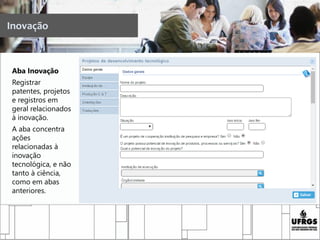 Aba Inovação
Registrar
patentes, projetos
e registros em
geral relacionados
à inovação.
A aba concentra
ações
relacionadas à
inovação
tecnológica, e não
tanto à ciência,
como em abas
anteriores.
Inovação
 